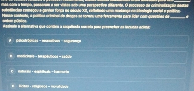 mas com o tempo, passaram a ser vistas sob uma perspectiva diferente. O processo de criminalização destas
substâncias começou a ganhar força no século XX, refletindo uma mudança na ideologia social e política.
Nesse contexto, a política criminal de drogas se tornou uma ferramenta para lidar com questões de_ e
ordem pública.
Assinale a alternativa que contém a sequência correta para preencher as lacunas acima:
A psicotrópicas - recreativos - segurança
B medicinais - terapêuticos - saúde
naturais - espirituais - harmonia
D ilícitas - religiosos - moralidade