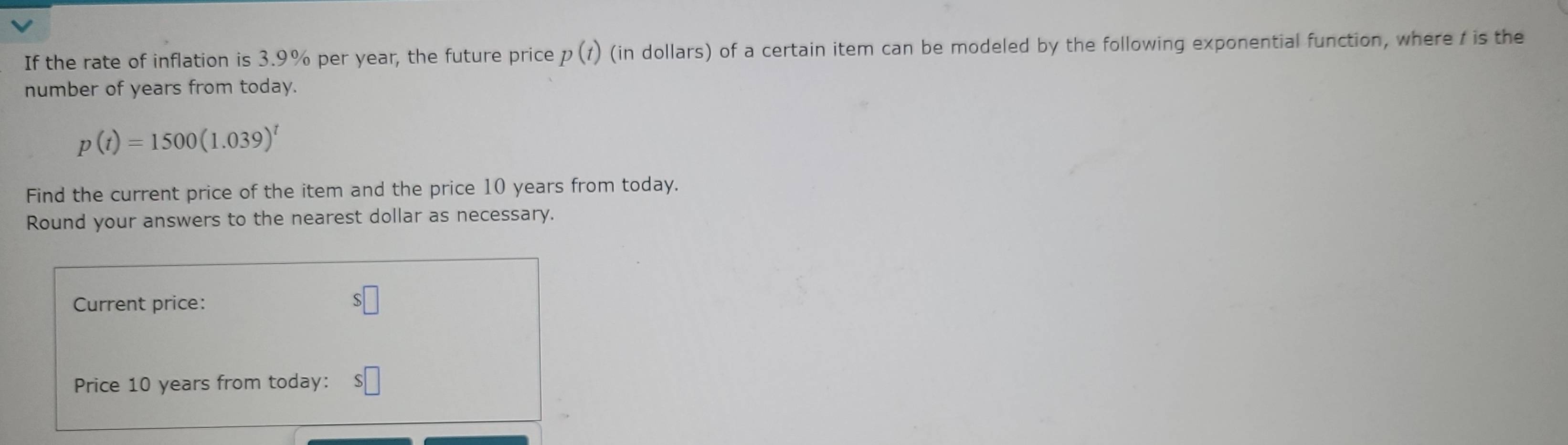 If the rate of inflation is 3.9% per year, the future price p(t) (in dollars) of a certain item can be modeled by the following exponential function, where / is the 
number of years from today.
p(t)=1500(1.039)^t
Find the current price of the item and the price 10 years from today. 
Round your answers to the nearest dollar as necessary. 
Current price:
s□
Price 10 years from today: