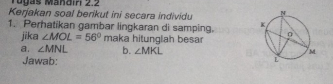 Tugas Mändiri 2.2 
Kerjakan soal berikut ini secara individu 
1. Perhatikan gambar lingkaran di samping, 
jika ∠ MOL=56°r maka hitunglah besar 
a. ∠ MNL b. ∠ MKL
Jawab: