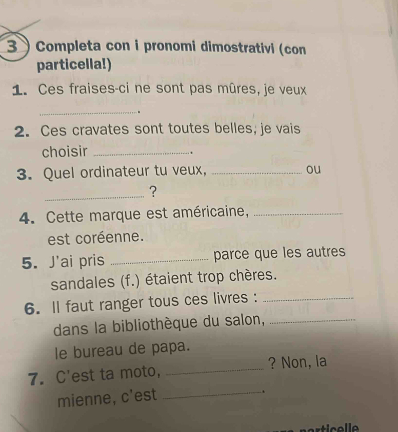 3  Completa con i pronomi dimostrativi (con 
particella!) 
1. Ces fraises-ci ne sont pas mûres, je veux 
_ 
. 
2. Ces cravates sont toutes belles, je vais 
choisir_ 
. 
3. Quel ordinateur tu veux,_ 
ou 
_? 
4. Cette marque est américaine,_ 
est coréenne. 
5. J'ai pris _parce que les autres 
sandales (f.) étaient trop chères. 
6. ll faut ranger tous ces livres :_ 
dans la bibliothèque du salon,_ 
le bureau de papa. 
? Non, la 
7. C'est ta moto,_ 
mienne, c'est_ 
.