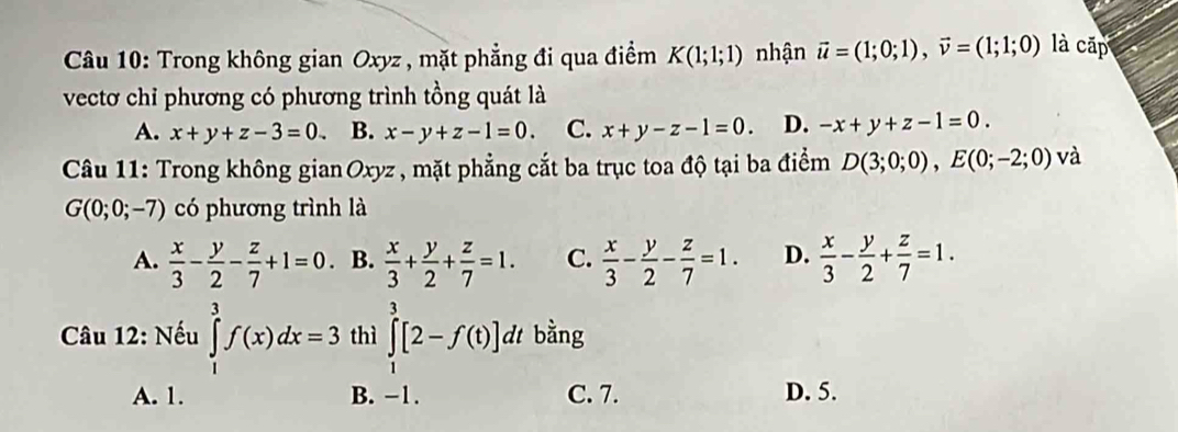 Trong không gian Oxyz , mặt phẳng đi qua điểm K(1;1;1) nhận vector u=(1;0;1), vector v=(1;1;0) là cấp
vectơ chỉ phương có phương trình tồng quát là
A. x+y+z-3=0 B. x-y+z-1=0. C. x+y-z-1=0. D. -x+y+z-1=0. 
Câu 11: Trong không gian Oxyz , mặt phẳng cắt ba trục toa độ tại ba điểm D(3;0;0), E(0;-2;0) và
G(0;0;-7) có phương trình là
A.  x/3 - y/2 - z/7 +1=0. B.  x/3 + y/2 + z/7 =1. C.  x/3 - y/2 - z/7 =1. D.  x/3 - y/2 + z/7 =1. 
* Câu 12: Nếu ∈tlimits _1^3f(x)dx=3 thì ∈tlimits _1^3[2-f(t)] dt bằng
A. 1. B. −1. C. 7. D. 5.