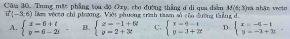 Trong mặt phẳng tọa độ Oxy, cho đường thẳng d đi qua điểm M(6;3) và nhận vectơ
vector u(-3;6) làm véctơ chỉ phương. Viết phương trình tham số của đường thẳng d.
A. beginarrayl x=6+t y=6-2tendarray. B. beginarrayl x=-1+6t y=2+3tendarray. C. beginarrayl x=6-t y=3+2tendarray.. D. beginarrayl x=-6-t y=-3+2tendarray..