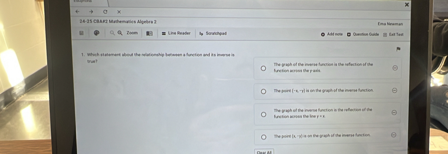 ×
24-25 CBA#2 Mathematics Algebra 2 Ema Newman
Zoom Line Reader Scratchpad Add note Question Guide Exit Test
1. Which statement about the relationship between a function and its inverse is
true? The graph of the inverse function is the reflection of the
function across the y-axis.
The point (-x,-y) is on the graph of the inverse function.
The graph of the inverse function is the reflection of the
function across the line y=x
The point (x,-y) is on the graph of the inverse function.
Clear All