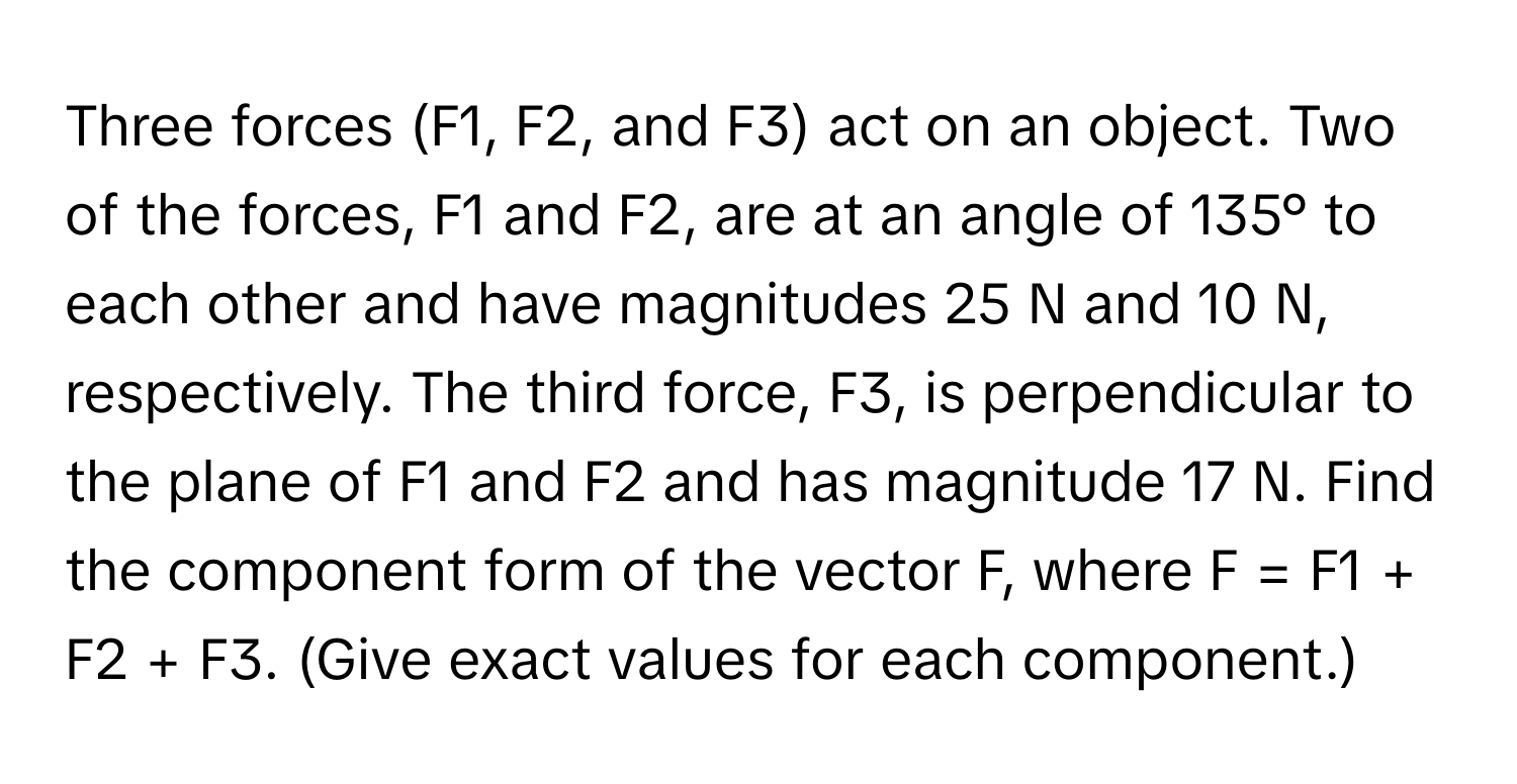 Three forces (F1, F2, and F3) act on an object. Two of the forces, F1 and F2, are at an angle of 135° to each other and have magnitudes 25 N and 10 N, respectively. The third force, F3, is perpendicular to the plane of F1 and F2 and has magnitude 17 N. Find the component form of the vector F, where F = F1 + F2 + F3. (Give exact values for each component.)