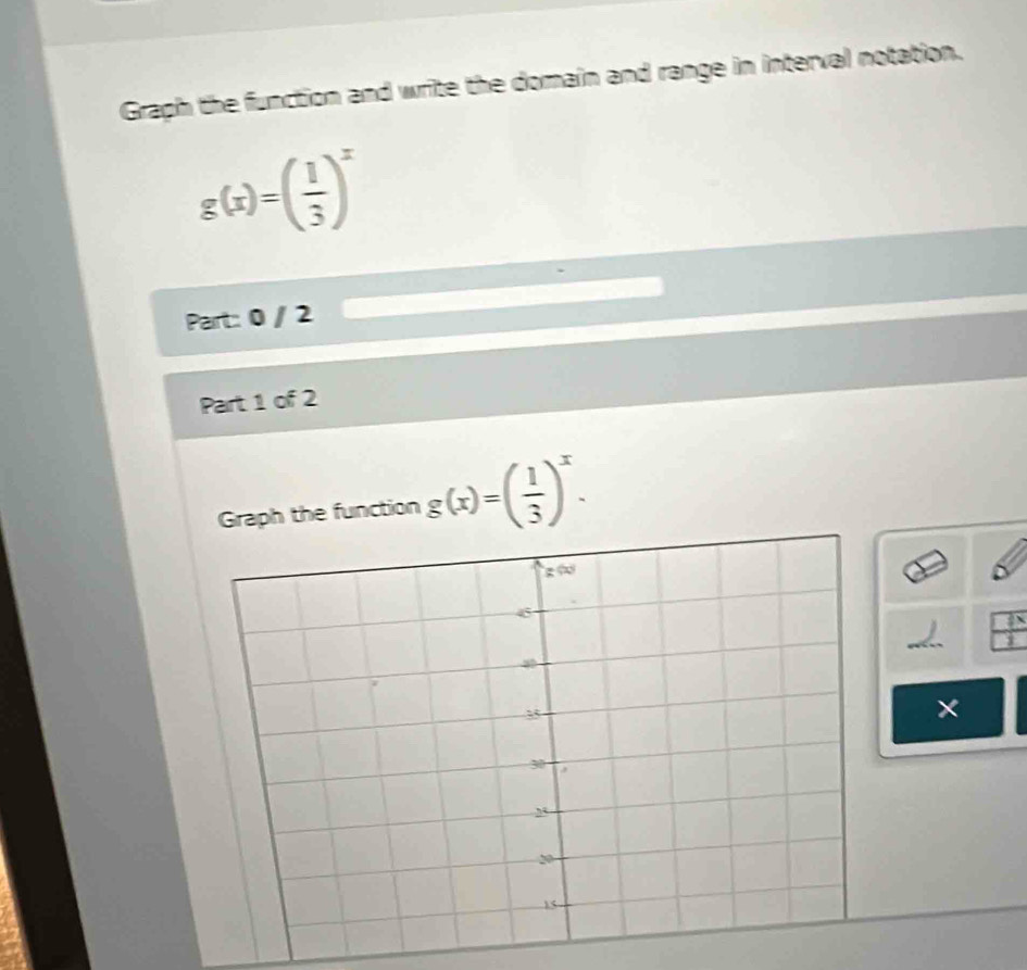 Graph the function and write the domain and range in interval notation.
g(x)=( 1/3 )^x
Part: 0 / 2 
Part 1 of 2 
Graph the function g(x)=( 1/3 )^x.
 7x/1 
×