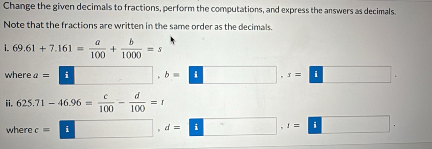 Change the given decimals to fractions, perform the computations, and express the answers as decimals. 
Note that the fractions are written in the same order as the decimals. 
i. 69.61+7.161= a/100 + b/1000 =s
where a=□ , b=□ , ^ s=□
ii. 625.71-46.96= c/100 - d/100 =t
where c= □ , d=□ , t=□