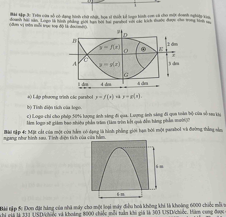 Bài tập 3: Trên cửa sổ có dạng hình chữ nhật, họa sĩ thiết kế logo hình con cá cho một doanh nghiệp kinh
doanh hải sản. Logo là hình phẳng giới hạn bởi hai parabol với các kích thước được cho trong hình sau
(đơn vị trên mỗi trục toạ độ là decimét)
a) Lập phương trình các parabol y=f(x) và y=g(x).
b) Tính diện tích của logo.
c) Logo chỉ cho phép 50% lượng ánh sáng đi qua. Lượng ánh sáng đi qua toàn bộ cửa sổ sau khi
làm logo sẽ giảm bao nhiêu phần trăm (làm tròn kết quả đến hàng phần mười)?
Bài tập 4: Mặt cắt của một cửa hầm có dạng là hình phẳng giới hạn bởi một parabol và đường thẳng nằm
ngang như hình sau. Tính diện tích của cửa hầm.
Bài tập 5: Đơn đặt hàng của nhà máy cho một loại máy điều hoà không khí là khoảng 6000 chiếc mỗi từ
khi giá là 331 USD/chiếc và khoảng 8000 chiếc mỗi tuần khi giá là 303 USD/chiếc. Hàm cung được
