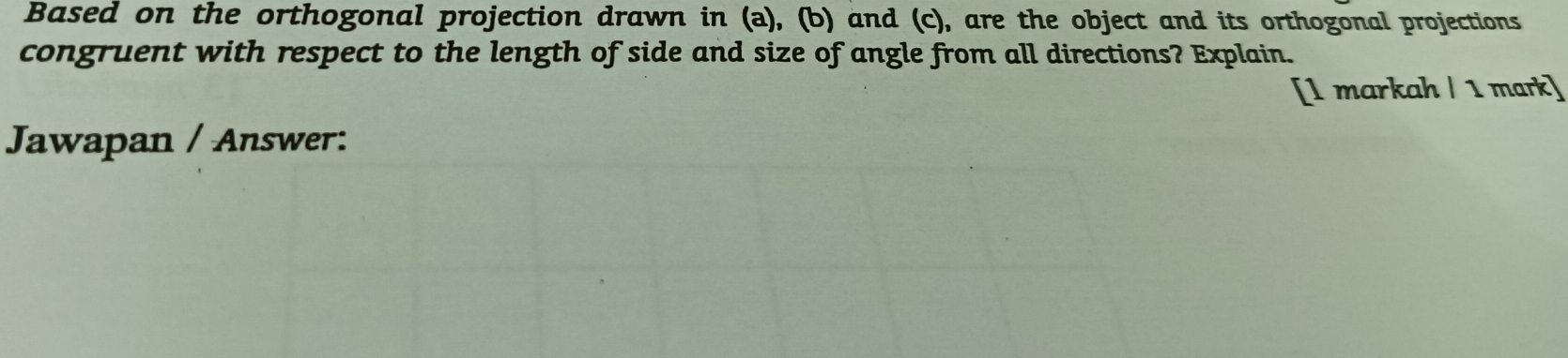 Based on the orthogonal projection drawn in (a), (b) and (c), are the object and its orthogonal projections 
congruent with respect to the length of side and size of angle from all directions? Explain. 
[1 markah / 1 mark] 
Jawapan / Answer: