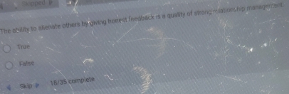 nupped 
The ability to alienate others by giving honest feedback is a quality of strong relations hip managercent.
True
False
Skip 18/35 complete