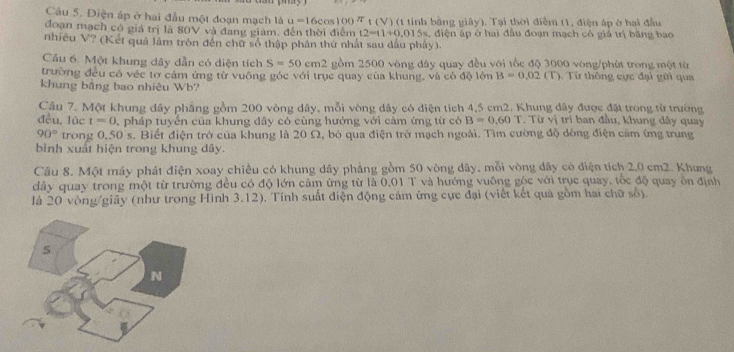 Điện áp ở hai đầu một đoạn mạch là u=16cos 100π t (V) (t tỉnh bằng giây). Tại thời điểm 11, điện áp ở hai đầu
đoạn mạch có giả trị là 80V và đang giám, đến thời điểm t2=t1+0.015s 4, diện áp ở hai đầu đoạn mạch có giả trị băng bao
nhiêu V? (Kết quả làm tròn đến chữ số thập phân thứ nhất sau dấu phây).
Cầu 6. Một khung dây dẫn có diện tích S=50cm2 gồm 2500 vòng dây quay đều với tốc độ 3000 vòng/phút trong một từ
trường đều có véc tơ cảm ứng từ vuông góc với trục quay của khung, và có độ lớn B=0.02(T). Từ thông cực đại gửi qua
khung bằng bao nhiêu Wb?
Câu 7. Một khung dây phẳng gồm 200 vòng dây, mỗi vòng dây có diện tích 4,5 cm2. Khung đây được đặt trong từ trường
đều lúc t=0 pháp tuyến của khung dây có cùng hướng với cảm ứng từ có B=0.60T. Từ vị tri ban đầu, khung đây quay
90° trong 0,50 s. Biết điện trở của khung là 20 Ω, bỏ qua điện trở mạch ngoài. Tìm cường độ dòng điện cảm ứng trung
bình xuất hiện trong khung dây.
Câu 8. Một máy phát điện xoay chiều có khung dây phẳng gồm 50 vòng dây, mỗi vòng dây có điện tích 2.0 cm2. Khung
dây quay trong một từ trường đều có độ lớn cảm ứng từ là 0,01 T và hướng vuỡng góc với trục quay, tốc độ quay ôn định
là 20 vòng/giãy (như trong Hình 3.12). Tính suất diện động cảm ứng cực đại (viết kết quả gồm hai chữ số).