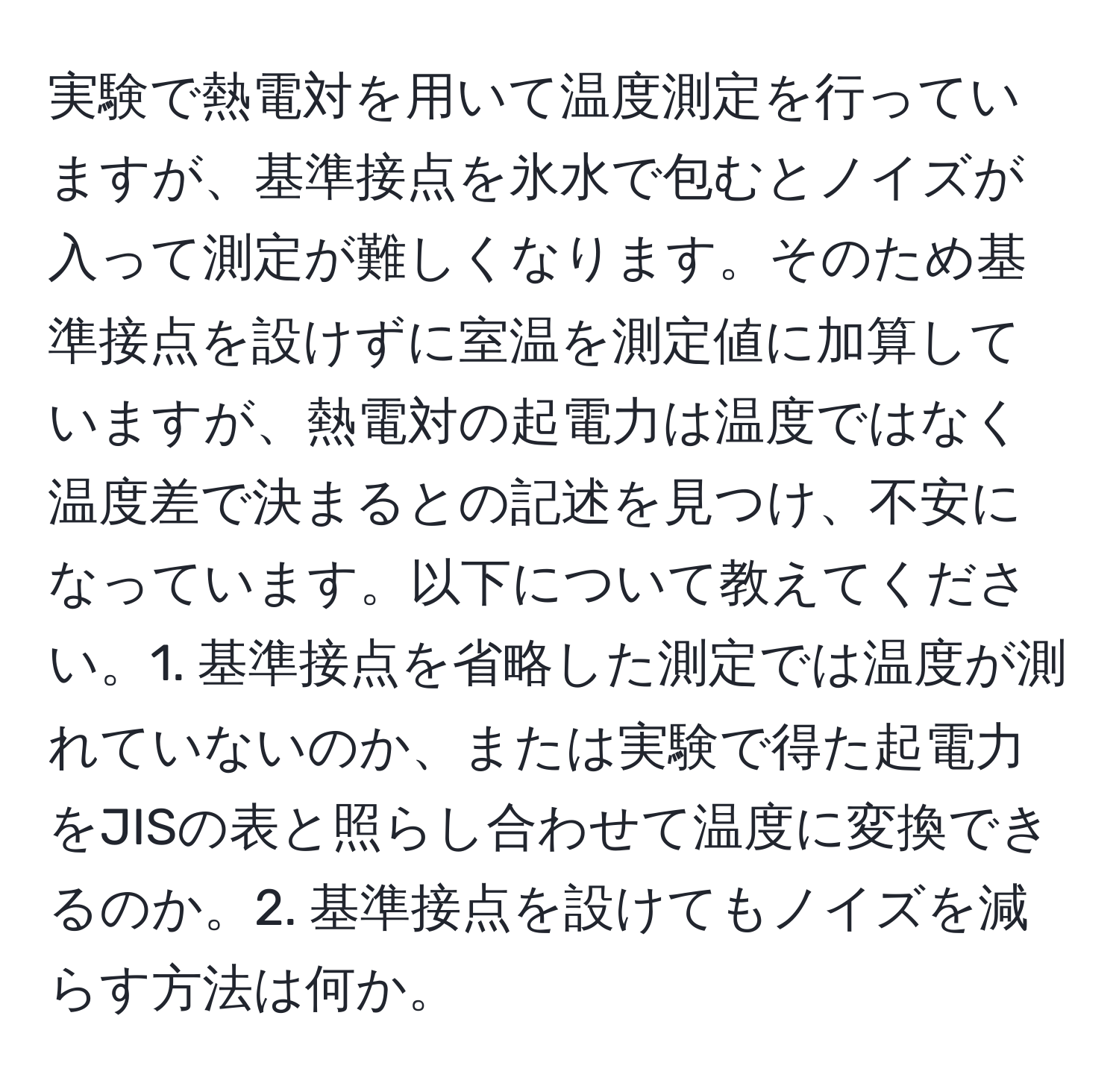 実験で熱電対を用いて温度測定を行っていますが、基準接点を氷水で包むとノイズが入って測定が難しくなります。そのため基準接点を設けずに室温を測定値に加算していますが、熱電対の起電力は温度ではなく温度差で決まるとの記述を見つけ、不安になっています。以下について教えてください。1. 基準接点を省略した測定では温度が測れていないのか、または実験で得た起電力をJISの表と照らし合わせて温度に変換できるのか。2. 基準接点を設けてもノイズを減らす方法は何か。