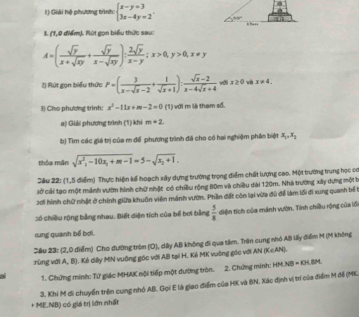 Giải hệ phương trình: beginarrayl x-y=3 3x-4y=2endarray. .
3. (1,0 điểm). Rút gọn biểu thức sau:
A=( sqrt(y)/x+sqrt(xy) + sqrt(y)/x-sqrt(xy) ): 2sqrt(y)/x-y ;x>0,y>0,x!= y
2) Rút gọn biểu thức P=( 3/x-sqrt(x)-2 + 1/sqrt(x)+1 ): (sqrt(x)-2)/x-4sqrt(x)+4  với x≥ 0 và x!= 4.
3) Cho phương trình: x^2-11x+m-2=0 (1) với m là tham số.
a) Giải phương trình (1) khi m=2.
b) Tìm các giá trị của m để phương trình đã cho có hai nghiệm phần biệt x_1,x_2
thỏa mān sqrt(x^2_1)-10x_1+m-1=5-sqrt(x_2)+1.
Cầu 22: (1,5 điểm) Thực hiện kế hoạch xây dựng trường trọng điểm chất lượng cao. Một trường trung học có
sở cải tạo một mảnh vườn hình chữ nhật có chiều rộng 80m và chiều dài 120m. Nhà trường xây dựng một b
3ơi hình chữ nhật ở chính giữa khuôn viên mánh vườn. Phần đất còn lại vừa đủ để làm lối đi xung quanh bể b
:ó chiều rộng bằng nhau. Biết diện tích của bể bơi bằng  5/8  diện tích của mảnh vườn. Tính chiều rộng của lối
(K∈ AN)
ai 1. Chứng minh: Tứ giác MHAK nội tiếp một đường tròn. 2. Chứng minh: HM.NB=KH.BM.
3. Khi M di chuyển trên cung nhỏ AB. Gọi E là giao điểm của HK và BN. Xác định vị trí của điểm M đề (MK.
- ME.NB) có giá trị lớn nhất