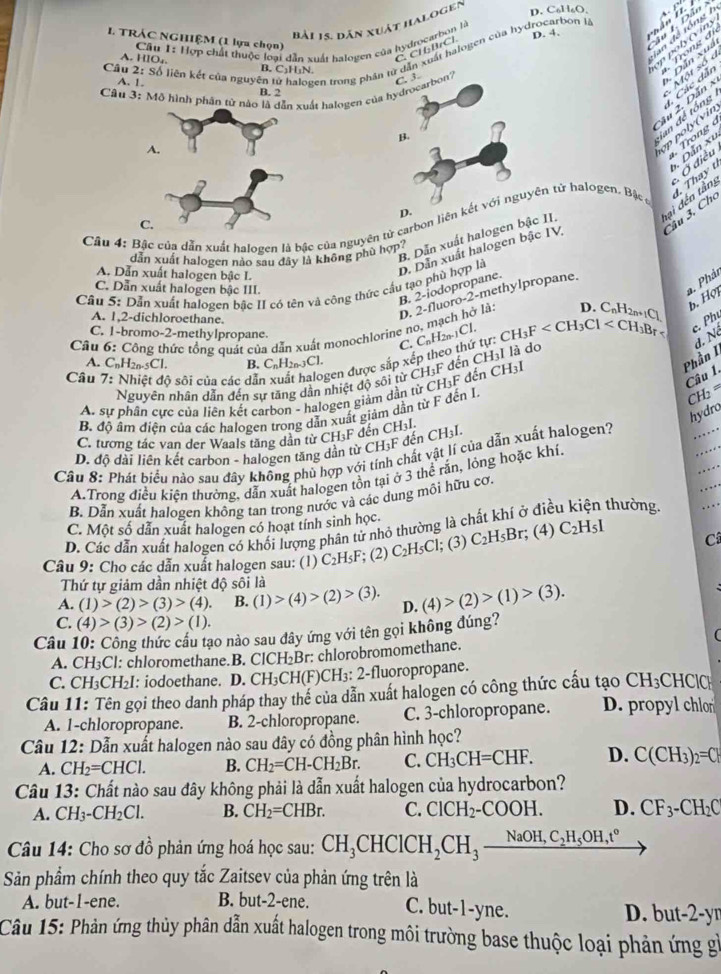 Bải 1s. dân xuật halogen
D. Col I_6O_2
San để tổng 1 n poly (v ins
I. TRÁC NGHIỆM (1 lựa chọn)
Cầu 1: Hợp chất thuộc loại dẫn xuất halogen của hydrocarbon là D. 4.
Câu 2:s6 liên kết của nguyên tử halogen trong phân tử dẫn xuất halogen của hydrocarbon là
C.  CH: BCl
A. HIO,. B. C₃H₁N.
* Dân Xua Trong đi
A. 1.
Câu 3: Mô hình phần từ ất halogen của hydrocarbon? C. 3
B. 2
ộ t   s ố  
ian để tổng , Các dẫn
2âu 2. Dẫn x
B.
po y (vin
.   Trong 
Dân xu
t. Thay t
D.
a  đến tầng  Ở điều
Câu 3, Cho
Cầu 4: Bậc của dẫn xuất halogen là bậc của nguyên tử carbon liên kết với nguyện tử halogen. Bậc c
B. Dẫn xuất halogen bậc II.
A. Dẫn xuất halogen bậc L.
D. Dẫn xuất halogen bậc IV
dẫn xuất halogen nào sau đây là không phù hợp?
* Phải
Câu 5: Dẫn xuất halogen bậc II có tên và công thức cầu tạo phù hợp là
B. 2-iodopropane.
C. Dẫn xuất halogen bậc III.
A. 1,2-dichloroethane.
0. 2-fluoro-2-methylpropane.
b. Hợi
c. Phú
Cầu 6: Công thức tổng quát của dẫn xuất monochlorine no, mạch hở là:   . C
C. 1-bromo-2-methylpropane
C.
Câu ộ sôi của các dẫn gen được sắp xếp theo thứ tự: C_nH_2n-1CI CH_3F
d. Né
A. C_nH_2n-5Cl. B. C_nH_2n-3Cl.
Phần I
Nguyên nhân dẫn đến sự tặng dẫn nhiệt độ sôi từ CH;F đến CH:I là do
Câu 1.
CH: =
A. sự phân cực của liên kết carbon - halogen giảm dần từ CH₃F đến ý ^+H_3
hydro
B. độ âm diện của các halogen trong dẫn xuất giảm dẫn từ F đến I.
C. tương tác van der Wøals tăng dần từ CH₃F đến CH₃l.
D. độ dài liên kết carbon - halogen tăng dần từ CH₃F đến CH₃I.
Câu 8: Phát biểu nào sau đây không phủ hợp với tính chất vật lí của dẫn xuất halogen?
A.Trong điều kiện thường, dẫn xuất halogen tồn tại ở 3 thể rằn, lỏng hoặc khí.
B. Dẫn xuất halogen không tan trong nước và các dung môi hữu cơ.
C. Một số dẫn xuất halogen có hoạt tính sinh học.
D. Các dẫn xuất halogen có khối lượng phân tử nhỏ thường là chất khí ở điễ thường.
Câu 9: Cho các dẫn xuất halogen sau: (1) C_2H_5F; (2) C_2H_5Cl 1; (3) C_2H_5Br; (4) C_2H_5I C
Thứ tự giảm dần nhiệt độ sôi là
A. (1)>(2)>(3)>(4). B. (1)>(4)>(2)>(3). D. (4)>(2)>(1)>(3).
C. (4)>(3)>(2)>(1).
Câu 10: Công thức cầu tạo nào sau đây ứng với tên gọi không đúng?
A. CH₃Cl: chloromethane.B. ClCH_2Br : chlorobromomethane. (
C. CH₃CH₂I: iodoethane. D. CH_3CH(F) CH₃: 2-fluoropropane.
CH_3 _  HClC
Câu 11: Tên gọi theo danh pháp thay từ hoverline e của dẫn xuất halogen có công thức cấu tạo D. propyl chlo
A. 1-chloropropane. B. 2-chloropropane. C. 3-chloropropane.
Câu 12: Dẫn xuất halogen nào sau đây có đồng phân hình học?
A. CH_2=CHCl. B. CH_2=CH-CH_2Br. C. CH_3CH=CHF. D. C(CH_3)_2=C
Câu 13: Chất nào sau đây không phải là dẫn xuất halogen của hydrocarbon?
A. CH_3-CH_2Cl. B. CH_2=CHBr. C. ClCH_2-COOH. D. CF_3-CH_2C
Câu 14: Cho sơ đồ phản ứng hoá học sau: CH_3CHCICH_2CH_3_ NaOH,C_2H_5OH,t°
Sản phẩm chính theo quy tắc Zaitsev của phản ứng trên là
A. but-1-ene. B. but-2-ene. C. but-1-yne. D. but-2-yr
Câu 15: Phản ứng thủy phân dẫn xuất halogen trong môi trường base thuộc loại phản ứng gì
