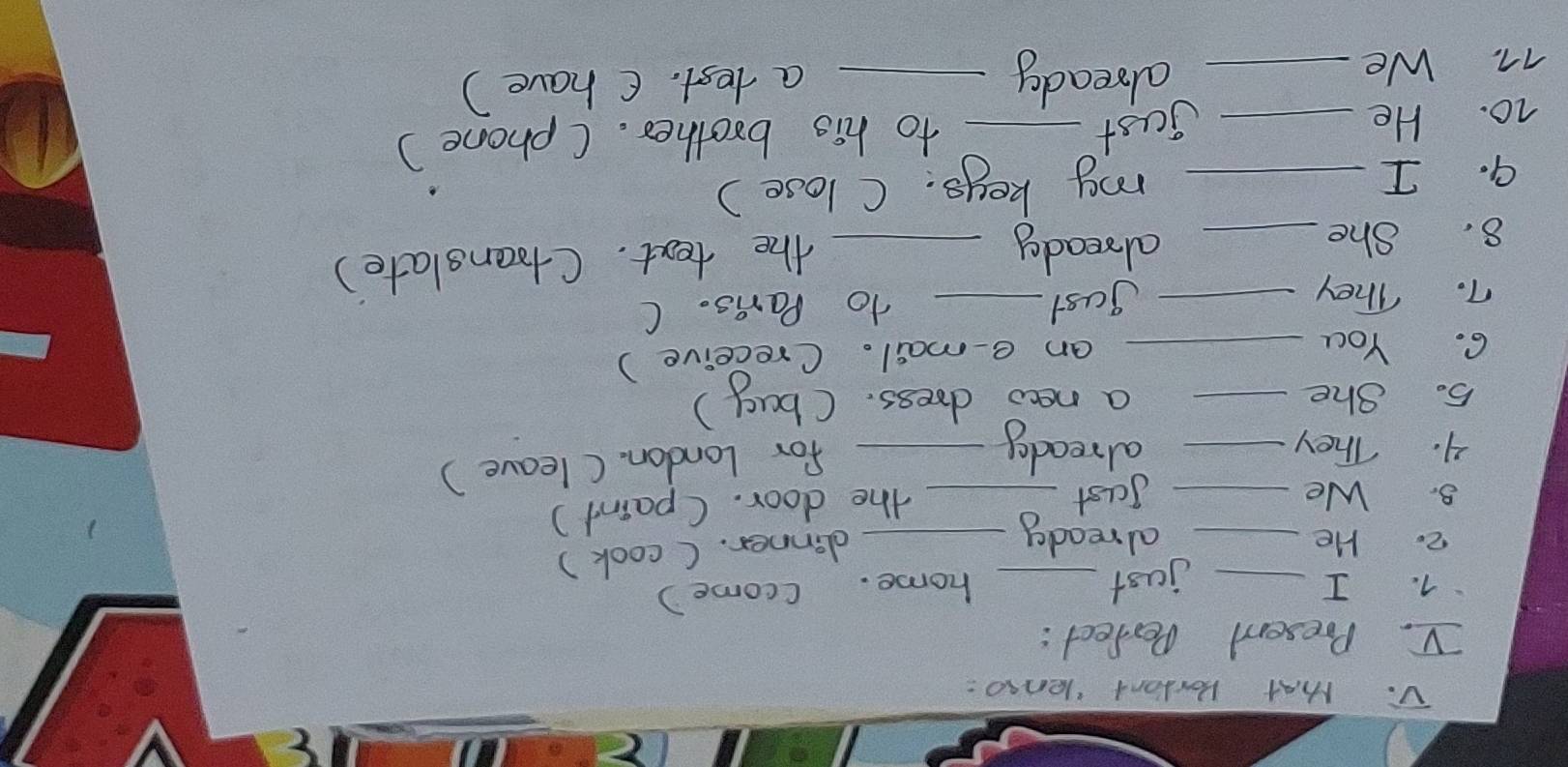 Mhat Bortant lenso: 
V. Present Perfect : 
7. I _just _home. (come ) 
2. He _already_ 
dinner. ( cook) 
8. We _Jast_ 
the door. (paint ) 
4. They _alreaday_ 
for London. ( leave ) 
5. She _a newo dress. (bay) 
6. You _an e-mail. (receive ) 
gast 
7. They __to Pars. C 
8. She_ 
already_ 
the text. (toanslate) 
9. I my keys. C lose) 
10. He_ __to his brother. (phone) 
jast 
already 
77. We __a test. C have)