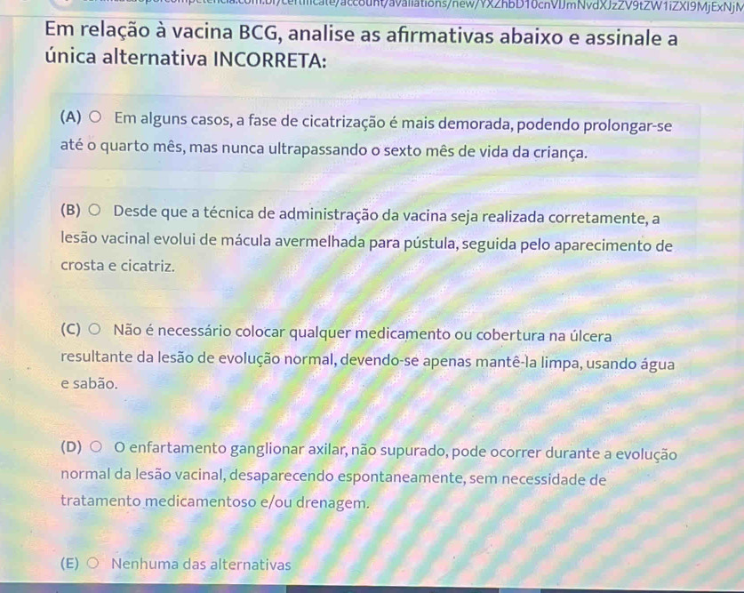 Em relação à vacina BCG, analise as afrmativas abaixo e assinale a
única alternativa INCORRETA:
(A) ○ Em alguns casos, a fase de cicatrização é mais demorada, podendo prolongar-se
até o quarto mês, mas nunca ultrapassando o sexto mês de vida da criança.
(B) ○ Desde que a técnica de administração da vacina seja realizada corretamente, a
lesão vacinal evolui de mácula avermelhada para pústula, seguida pelo aparecimento de
crosta e cicatriz.
(C) ○ Não é necessário colocar qualquer medicamento ou cobertura na úlcera
resultante da lesão de evolução normal, devendo-se apenas mantê-la limpa, usando água
e sabão.
(D) ○ O enfartamento ganglionar axilar, não supurado, pode ocorrer durante a evolução
normal da lesão vacinal, desaparecendo espontaneamente, sem necessidade de
tratamento medicamentoso e/ou drenagem.
(E) ○ Nenhuma das alternativas