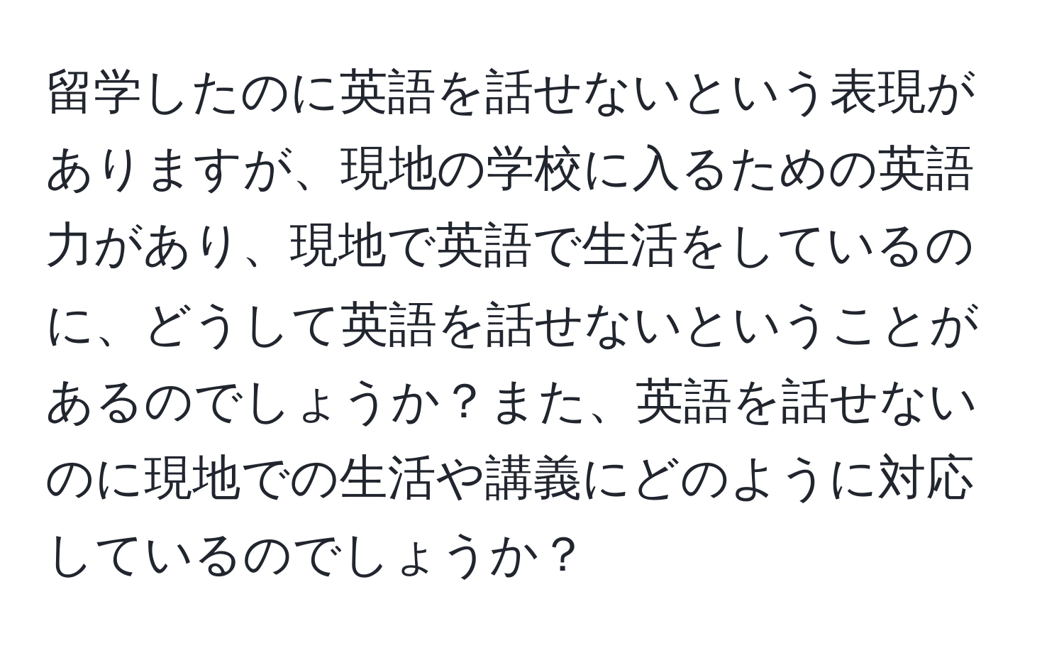 留学したのに英語を話せないという表現がありますが、現地の学校に入るための英語力があり、現地で英語で生活をしているのに、どうして英語を話せないということがあるのでしょうか？また、英語を話せないのに現地での生活や講義にどのように対応しているのでしょうか？