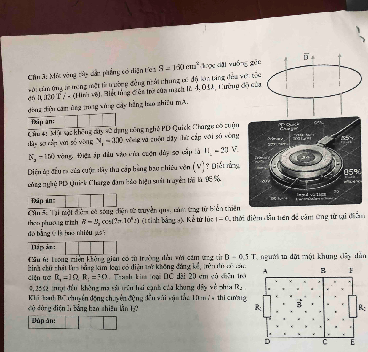 vector B
Câu 3: Một vòng dây dẫn phẳng có diện tích S=160cm^2 được đặt vuông góc
với cảm ứng từ trong một từ trường đồng nhất nhưng có độ lớn tăng đều với tốc
độ 0,020 T /s (Hình vẽ). Biết tổng điện trở của mạch là 4,0Ω, Cường độ của
dòng điện cảm ứng trong vòng dây bằng bao nhiêu mA.
Đáp án:
Câu 4: Một sạc không dây sử dụng công nghệ PD Quick Charge có cuộn PD Quick 85%
Charger
200 : tuils
dây sơ cấp với số vòng N_1=300 vòng và cuộn dây thứ cấp với số vòng Primary 200 turns 85
N_2=150 vòng. Điện áp đầu vào của cuộn dây sơ cấp là U_1=20V. 200 turns
Qud
Primary 20
Điện áp đầu ra của cuộn dây thứ cấp bằng bao nhiêu vôn (V)? Biết rằng volts
85%
công nghệ PD Quick Charge đảm bảo hiệu suất truyền tải là 95%. 20V efficiency
Input voltage 3)
Đáp án: 100 turns transmission effisecy
Câu 5: Tại một điểm có sóng điện từ truyền qua, cảm ứng từ biến thiên
theo phương trình B=B_0cos (2π .10^6t) (t tính bằng s). Kể từ lúc t=0 , thời điểm đầu tiên để cảm ứng từ tại điểm
đó bằng 0 là bao nhiêu μs?
Đáp án:
Câu 6: Trong miền không gian có từ trường đều với cảm ứng từ B=0,5T , người ta đặt một khung dây dẫn
hình chữ nhật làm bằng kim loại có điện trở không đáng kể, trên đó có các
điện trở R_1=1Omega ,R_2=3Omega. Thanh kim loại BC dài 20 cm có điện trở A
B F
0,25Ω trượt đều không ma sát trên hai cạnh của khung dây vhat e phía R_2.
Khi thanh BC chuyển động chuyển động đều với vận tốc 10 m / s thì cường
B
độ dòng điện I₁ bằng bao nhiêu lần I₂? R: R:
Đáp án:
D
c E