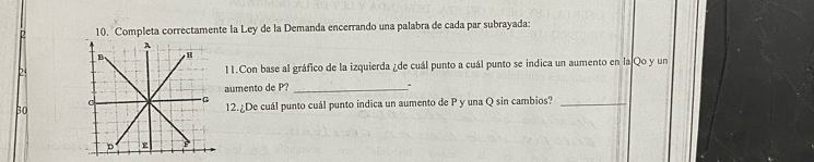 2 10. Completa correctamente la Ley de la Demanda encerrando una palabra de cada par subrayada: 
211.Con base al gráfico de la izquierda ¿de cuál punto a cuál punto se indica un aumento en la Qo y un 
aumento de P?_ 
3012.¿De cuál punto cuál punto indica un aumento de P y una Q sin cambios?_