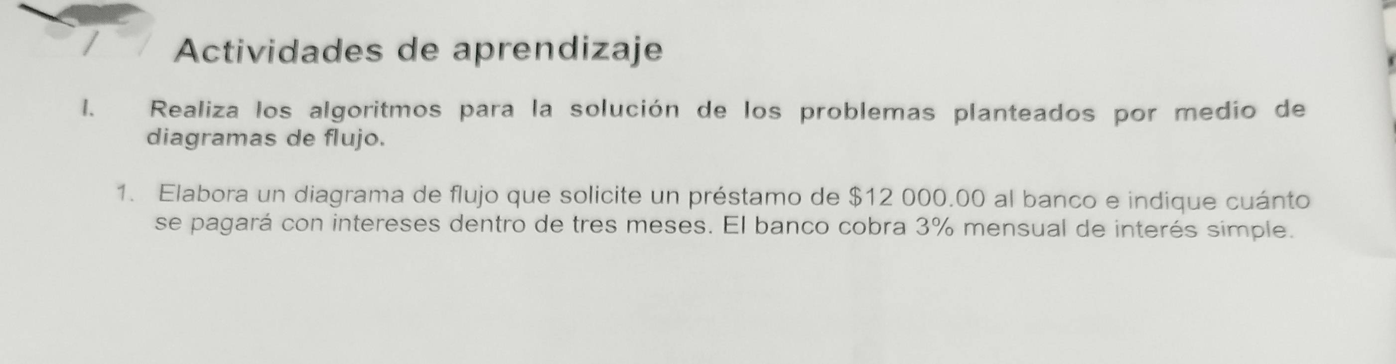 Actividades de aprendizaje 
1. Realiza los algoritmos para la solución de los problemas planteados por medio de 
diagramas de flujo. 
1. Elabora un diagrama de flujo que solicite un préstamo de $12 000.00 al banco e indique cuánto 
se pagará con intereses dentro de tres meses. El banco cobra 3% mensual de interés simple.