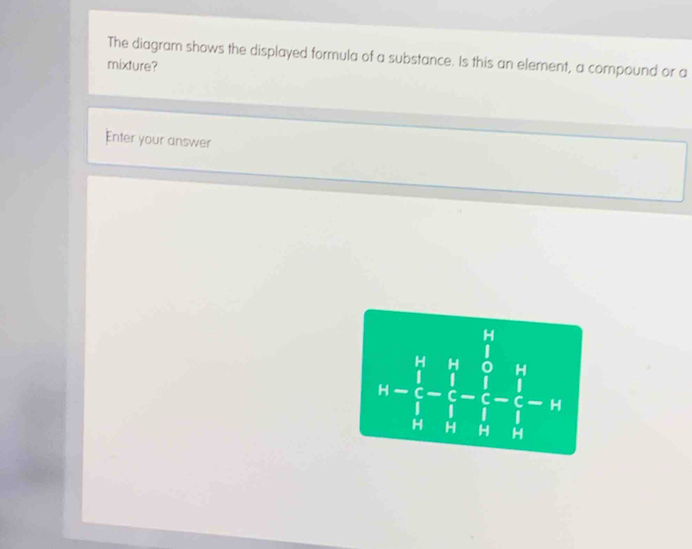 The diagram shows the displayed formula of a substance. Is this an element, a compound or a 
mixture? 
Enter your answer
h=frac (prodlimits _i=1)^4u_i^(2-frac widehat i)2(_i)^4-frac 2-frac 1^nfrac 1 1/1  1/2 -frac widehat i 1/2 =11