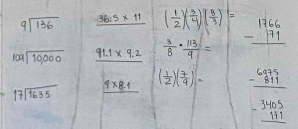 9sqrt(136)
36.5* 11 ( 1/2 )( 3/4 )( 8/3 ) beginarrayr 1766 -171 hline endarray
beginarrayr  109encloselongdiv 10,000endarray _ 91.1* 9.2  3/8 ·  113/9 =
beginarrayr 17encloselongdiv 1635endarray
4* 8.1 ( 1/2 )( 7/9 )=
beginarrayr 6975 -811 hline endarray
beginarrayr 3405 -171 hline endarray