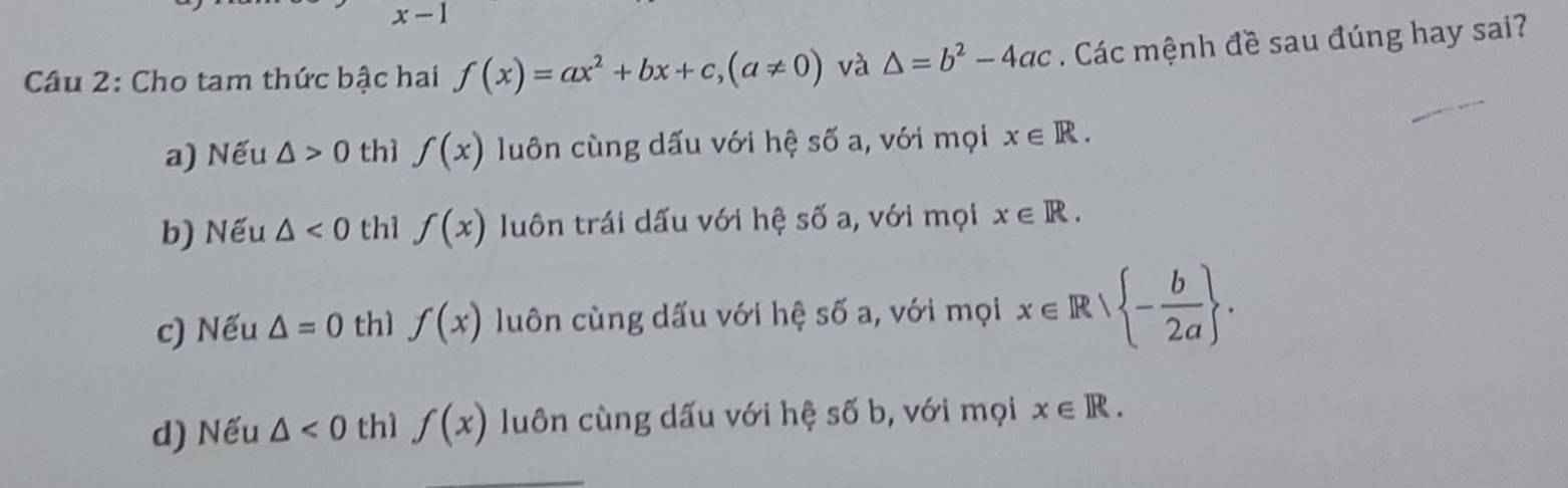 x-1
Câu 2: Cho tam thức bậc hai f(x)=ax^2+bx+c, (a!= 0) và △ =b^2-4ac Các mệnh đề sau đúng hay sai?
a) Nếu △ >0 thì f(x) luôn cùng dấu với hệ số a, với mọi x∈ R.
b) Nếu △ <0</tex> th1 f(x) luôn trái dấu với hệ số a, với mọi x∈ R.
c) Nếu △ =0 thì f(x) luôn cùng dấu với hệ số a, với mọi x∈ R| - b/2a .
d) Nếu △ <0</tex> thì f(x) luôn cùng dấu với hệ số b, với mọi x∈ R.