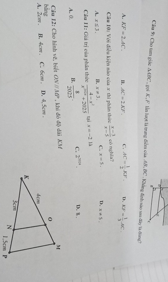 Cho tam giác △ ABC , gọi K, F lần lượt là trung điễm của AB, BC.Khẳng định nào sau đây là đúng?
A. KF=2.AC. B. AC=2.KF. C. AC= 1/2 KF. D. KF= 1/3 .AC. 
Câu 10: Với điều kiện nào của x thì phân thức  (x-3)/x-5  có nghĩa?
C. x=5. D. x!= 5.
B.
A. x≤ 3. x!= 3. 
Câu 11: Giá trị của phân thức  (4-x^2)/x^(2024)+2025  tại x=-2 là
A. 0.
B.  8/2025 .
C. 2^(2024). D. 8.
Câu 12: Cho hình vẽ, biết ONparallel MP , khi đó độ dài KM
bằng
A. 2cm. B. 4cm. C. 6cm. D. 4,5cm.