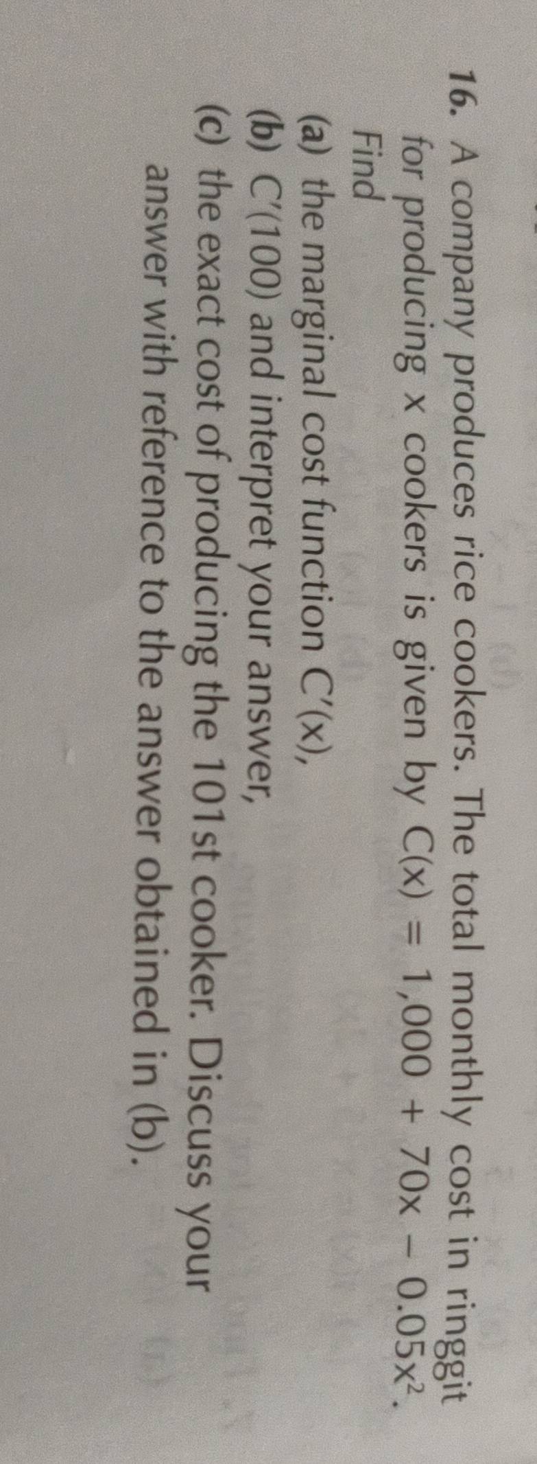 A company produces rice cookers. The total monthly cost in ringgit 
for producing x cookers is given by C(x)=1,000+70x-0.05x^2. 
Find 
(a) the marginal cost function C'(x), 
(b) C'(100) and interpret your answer, 
(c) the exact cost of producing the 101st cooker. Discuss your 
answer with reference to the answer obtained in (b).