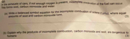 he exhausts of cars, if not enough oxygen is present, incomplete combustion of the fuel can occur 
This forms sool, carbon monoxide and water. 
(a) Write a balanced symbol equation for the incomplete combustion of oclene (C₂H«), where equal 
amounts of soot and carbon monoxide form. (3) 
_ 
(b) Explain why the products of incomplete combustion, carbon monoxide and soot, are dangerous to 
humans (3)