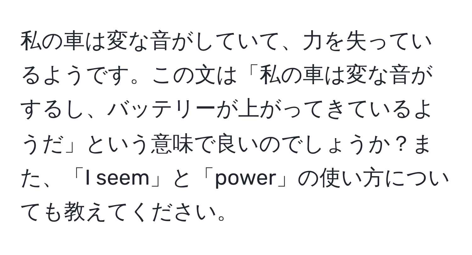 私の車は変な音がしていて、力を失っているようです。この文は「私の車は変な音がするし、バッテリーが上がってきているようだ」という意味で良いのでしょうか？また、「I seem」と「power」の使い方についても教えてください。