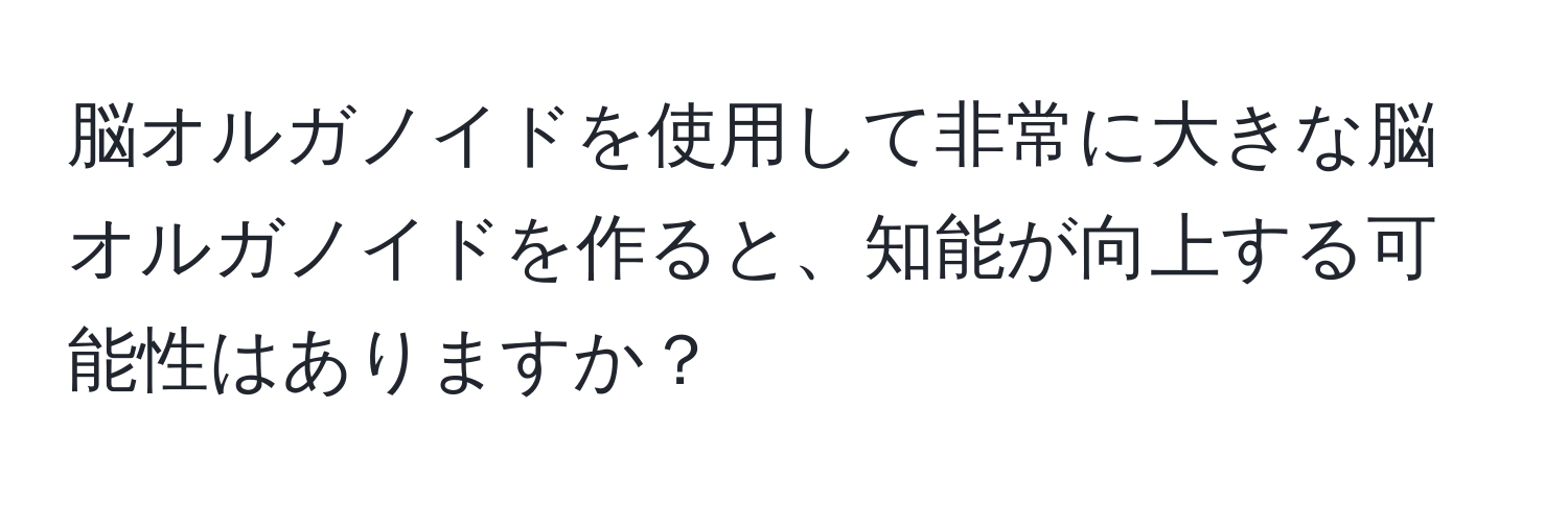 脳オルガノイドを使用して非常に大きな脳オルガノイドを作ると、知能が向上する可能性はありますか？