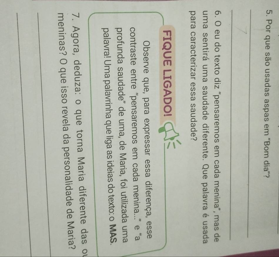 Por que são usadas aspas em “Bom dia”? 
_ 
_ 
6. O eu do texto diz “pensaremos em cada menina”, mas de 
uma sentirá uma saudade diferente. Que palavra é usada 
para caracterizar essa saudade? 
FIQUE LIGADO! 
_ 
Observe que, para expressar essa diferença, esse 
contraste entre “pensaremos em cada menina...” e “a 
profunda saudade'' de uma, de Maria, foi utilizada uma 
_ 
palavra! Uma palavrinha que liga as ideias do texto: o MAS. 
7. Agora, deduza: o que torna Maria diferente das ou 
meninas? O que isso revela da personalidade de Maria? 
_ 
_