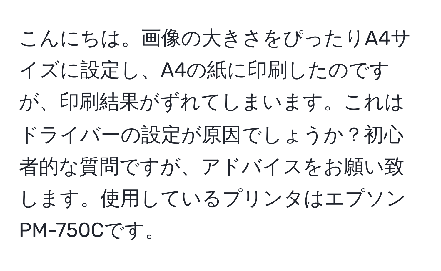 こんにちは。画像の大きさをぴったりA4サイズに設定し、A4の紙に印刷したのですが、印刷結果がずれてしまいます。これはドライバーの設定が原因でしょうか？初心者的な質問ですが、アドバイスをお願い致します。使用しているプリンタはエプソンPM-750Cです。