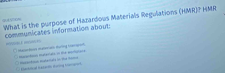 What is the purpose of Hazardous Materials Regulations (HMR)? HMR
QUESTION
communicates information about:
POSSIBLE ANSWERS
Hazardous materials during transport.
Mazardous materials in the workplace.
Hazardous materials in the home.
Electrical hazards during tränsport.