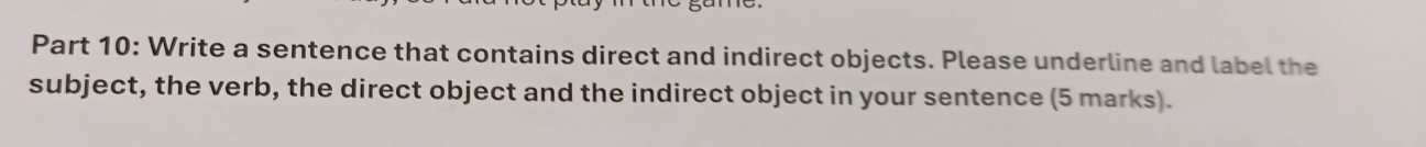 Write a sentence that contains direct and indirect objects. Please underline and label the 
subject, the verb, the direct object and the indirect object in your sentence (5 marks).