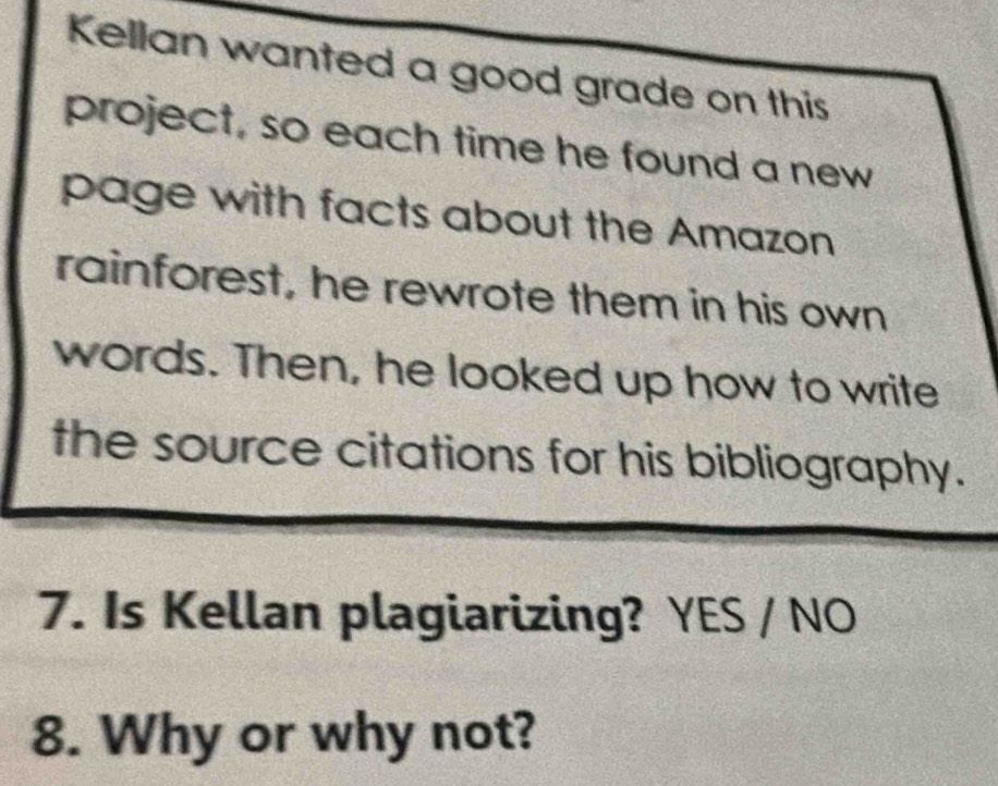 Kellan wanted a good grade on this
project, so each time he found a new
page with facts about the Amazon
rainforest, he rewrote them in his own
words. Then, he looked up how to write
the source citations for his bibliography.
7. Is Kellan plagiarizing? YES / NO
8. Why or why not?