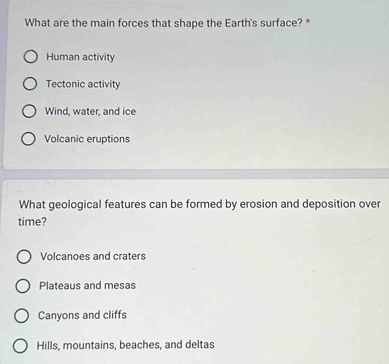 What are the main forces that shape the Earth's surface? *
Human activity
Tectonic activity
Wind, water, and ice
Volcanic eruptions
What geological features can be formed by erosion and deposition over
time?
Volcanoes and craters
Plateaus and mesas
Canyons and cliffs
Hills, mountains, beaches, and deltas