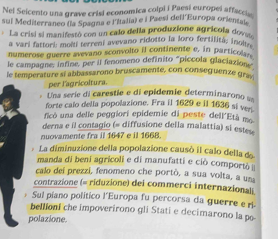 Nel Seicento una grave crisi economica colpì i Paesi europei affaccian 
sul Mediterraneo (la Spagna e l´Italia) e i Paesi dell´Europa orientale, 
* La crisi si manifestò con un calo della produzione agricola dovuto 
a vari fattori: molti terreni avevano ridotto la loro fertilitã; inoltre, 
numerose guerre avevano sconvolto il continente e, in particolare, 
le campagne; infine, per il fenomeno definito "píccola glaciazione”, 
le temperature si abbassarono bruscamente, con conseguenze grav 
per l'agricoltura. 
Una serie di carestie e di epidemie determinarono um 
forte calo della popolazione. Fra il 1629 e il 1636 si veri. 
ficó una delle peggiori epidemie di peste dell'Età mo. 
derna e il contagio (= diffusione della malattia) si estes 
nuovamente fra il 1647 e il 1668. 
La diminuzione della popolazione causó il calo della de 
manda di beni agricoli e di manufatti e ciò comportò í 
calo dei prezzi, fenomeno che portò, a sua volta, a una 
contrazione (= riduzione) dei commerci internazionali, 
Sul piano político l’Europa fu percorsa da guerre e ri- 
bellioni che impoverirono gli Stati e decimarono la po- 
polazione.