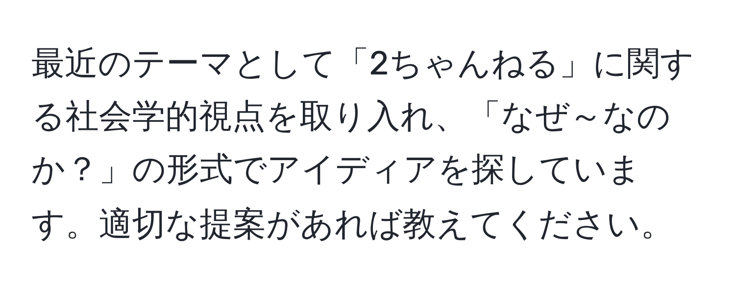 最近のテーマとして「2ちゃんねる」に関する社会学的視点を取り入れ、「なぜ～なのか？」の形式でアイディアを探しています。適切な提案があれば教えてください。