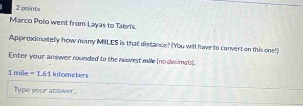 Marco Polo went from Layas to Tabris. 
Approximately how many MILES is that distance? (You will have to convert on this one!) 
Enter your answer rounded to the nearest mile (no decimals).
1mile=1.61 kilome ters 
Type your answer...