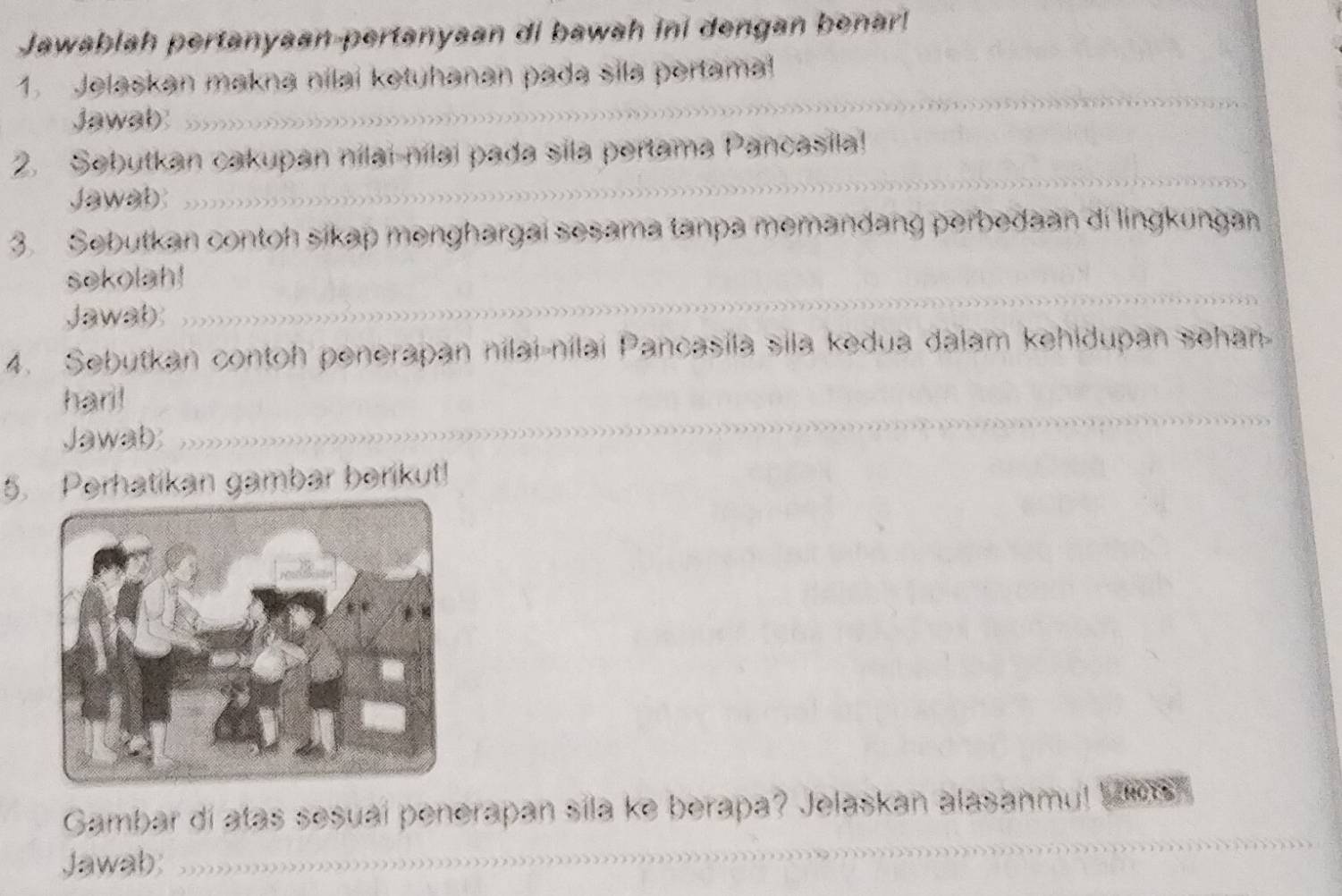 Jawablah pertanyaan-pertanyaan di bawah ini dengan benar! 
1. Jelaskan makna nilai ketuhanan pada sila pertama! 
Jawab 
2. Sebutkan cakupan nilai-nilai pada sila pertama Pancasila! 
Jawab 
3. Sebutkan contoh sikap menghargai sesama tanpa memandang perbedaan di lingkungan 
sekolah! 
Jawab 
4. Sebutkan contoh penerapan nilai-nilai Pancasila sila kedua dalam kehidupan sehan 
hari! 
Jawab 
5. Perhatikan gambar berikut! 
Gambar dí atas sesuaí penerapan sila ke berapa? Jelaskan alasanmu! WTROTS 
Jawab: ,,,?,,,,,,