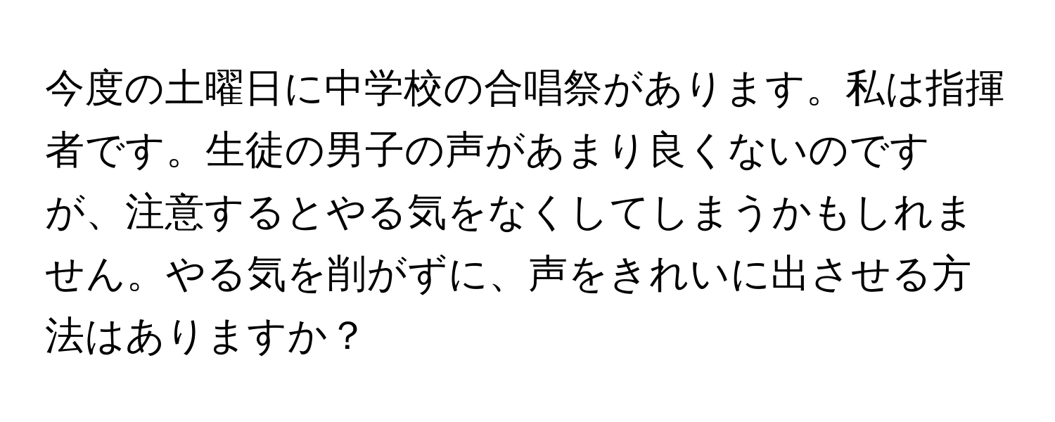 今度の土曜日に中学校の合唱祭があります。私は指揮者です。生徒の男子の声があまり良くないのですが、注意するとやる気をなくしてしまうかもしれません。やる気を削がずに、声をきれいに出させる方法はありますか？