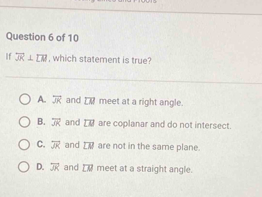 If overline JK⊥ overline LM , which statement is true?
A. overleftrightarrow JK and overline LM meet at a right angle.
B. overleftrightarrow JK and overline LM are coplanar and do not intersect.
C. overleftrightarrow JK and overline LM are not in the same plane.
D. overleftrightarrow JK and overline LM meet at a straight angle.