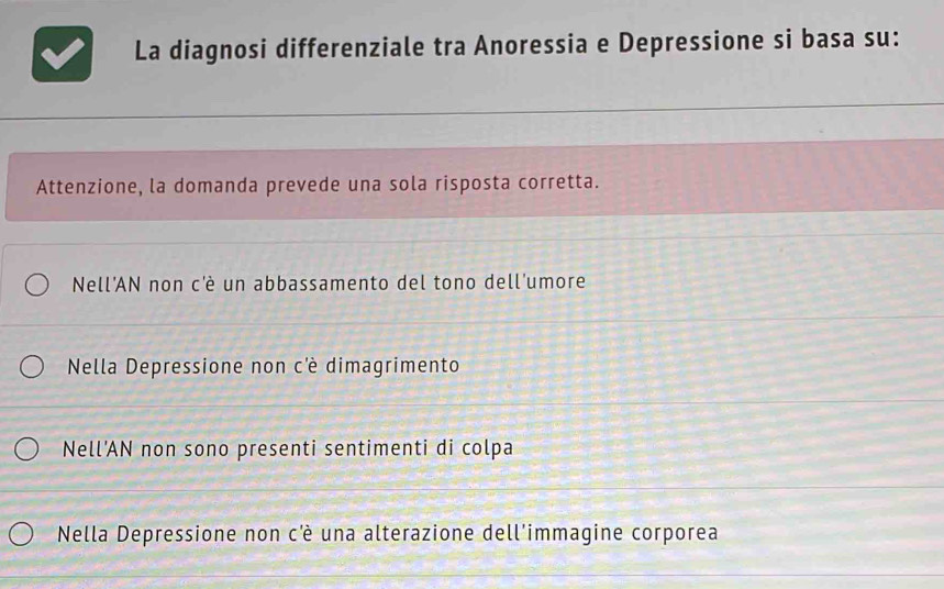 La diagnosi differenziale tra Anoressia e Depressione si basa su:
Attenzione, la domanda prevede una sola risposta corretta.
Nell'AN non c'è un abbassamento del tono dell'umore
Nella Depressione non c'è dimagrimento
Nell’AN non sono presenti sentimenti di colpa
Nella Depressione non cè una alterazione dell'immagine corporea