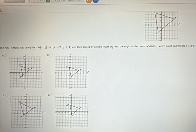 If △ ABC is translated using the rule (x,y)to (x-2,y+1) and then dilated by a scale factor o  1/2  with the origin as the center of dilation, which graph represents △ A'B''C'
A
 
B.