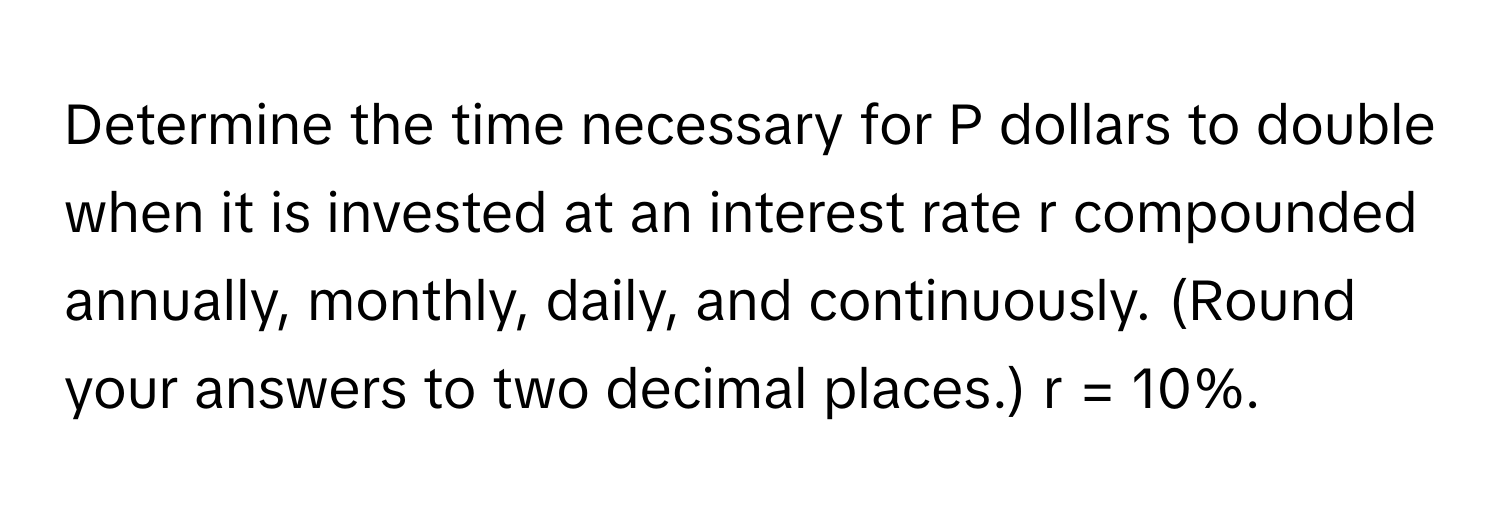 Determine the time necessary for P dollars to double when it is invested at an interest rate r compounded annually, monthly, daily, and continuously. (Round your answers to two decimal places.) r = 10%.