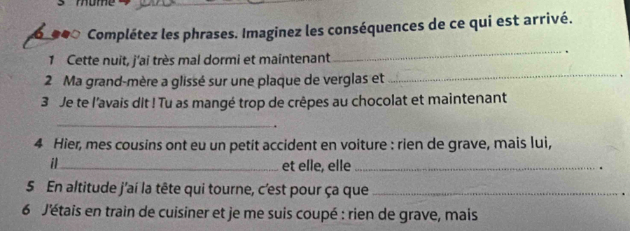 Complétez les phrases. Imaginez les conséquences de ce qui est arrivé. 
1 Cette nuit, j'ai très mal dormi et maintenant 
_ 
2 Ma grand-mère a glissé sur une plaque de verglas et_ 
、 
3 Je te l'avais dit ! Tu as mangé trop de crêpes au chocolat et maintenant 
_ 
4 Hier, mes cousins ont eu un petit accident en voiture : rien de grave, mais lui, 
il_ et elle, elle _. 
5 En altitude j'aí la tête qui tourne, c'est pour ça que_ 
6 J'étais en train de cuisiner et je me suis coupé : rien de grave, mais