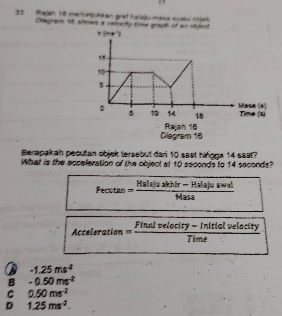 17
23 Rajah 16 menumjukkan graf haleju-mase suətu cbjek.
Diegram 16 shows a velocity-time graph of
Diagram 16
Berapakan pecutan objek tersebut dan 10 sast hingga 14 saat?
What is the acceleration of the object at 10 seconds to 14 seconds?
Pecuta n = (Halajuakhir-Halajuawal)/Masa 

Acceleration= (Finalvelocity-)/Ti  - Initial velocity
ime
D -1.25ms^(-2)
B -0.50ms^(-2)
C 0.50ms^(-2)
D 1.25ms^(-2).