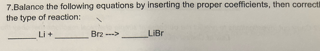 Balance the following equations by inserting the proper coefficients, then correct 
the type of reaction: 
_
Li+ _ Br2 _ LiBr