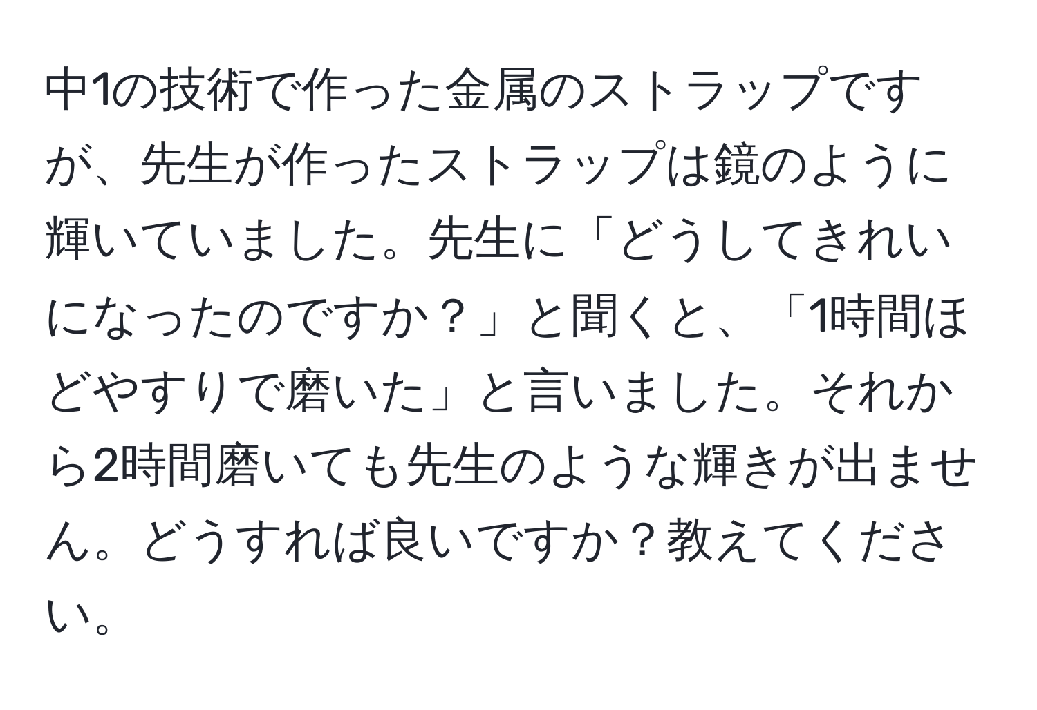 中1の技術で作った金属のストラップですが、先生が作ったストラップは鏡のように輝いていました。先生に「どうしてきれいになったのですか？」と聞くと、「1時間ほどやすりで磨いた」と言いました。それから2時間磨いても先生のような輝きが出ません。どうすれば良いですか？教えてください。